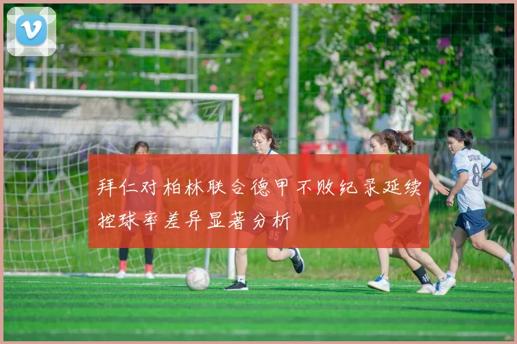 拜仁对柏林联合德甲不败纪录延续控球率差异显著分析
