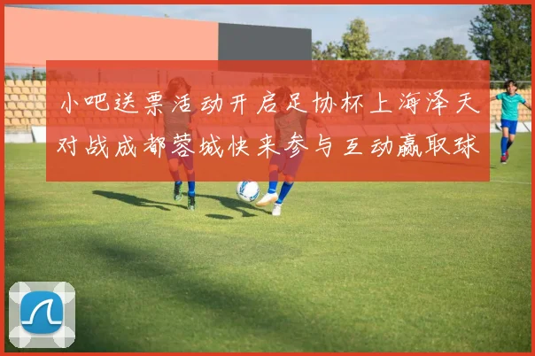 小吧送票活动开启足协杯上海泽天对战成都蓉城快来参与互动赢取球票