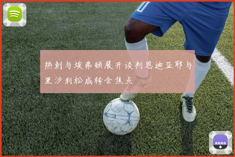 热刺与埃弗顿展开谈判恩迪亚耶与里沙利松成转会焦点