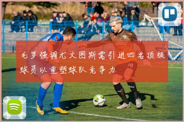 毛罗强调尤文图斯需引进四名顶级球员以重塑球队竞争力