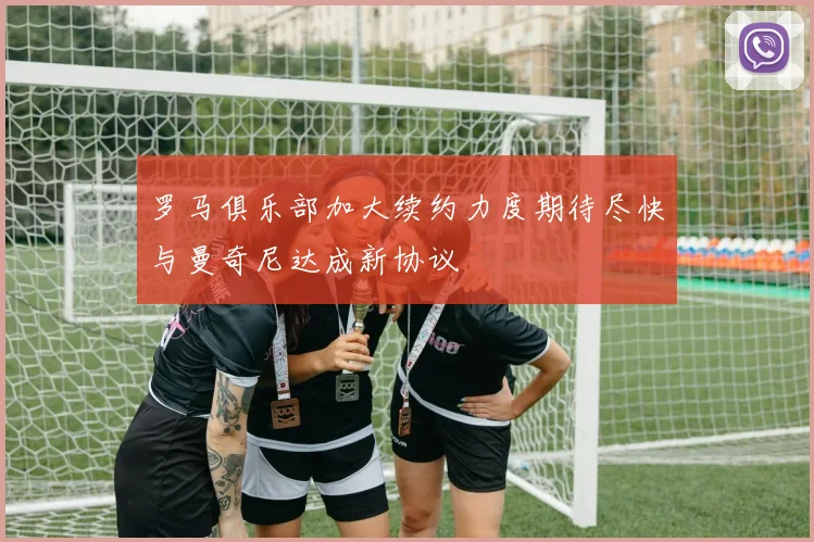 罗马俱乐部加大续约力度期待尽快与曼奇尼达成新协议