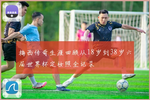 梅西传奇生涯回顾从18岁到38岁六届世界杯定妆照全记录
