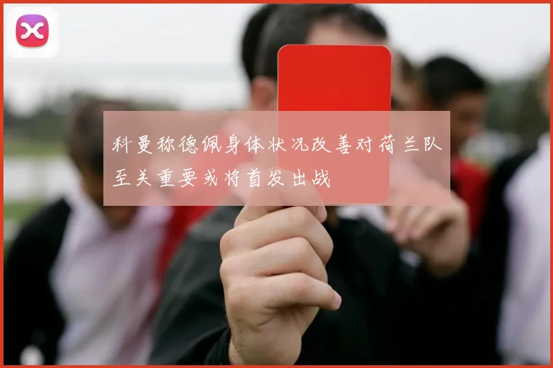 科曼称德佩身体状况改善对荷兰队至关重要或将首发出战