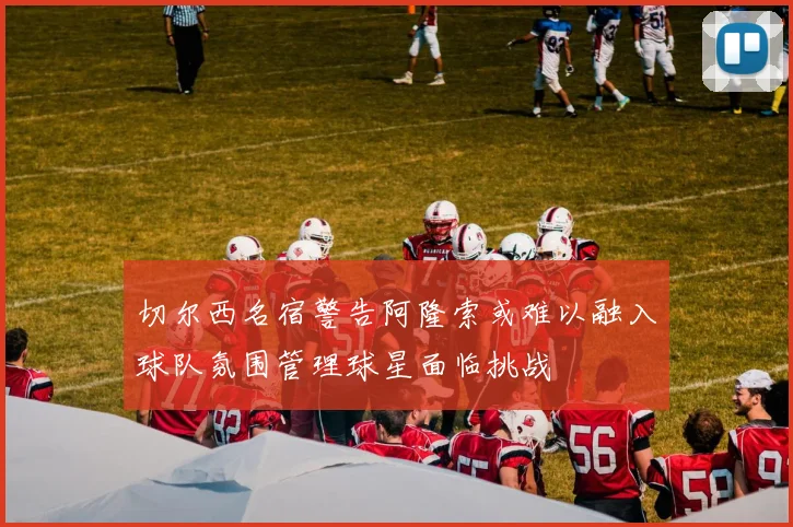切尔西名宿警告阿隆索或难以融入球队氛围管理球星面临挑战