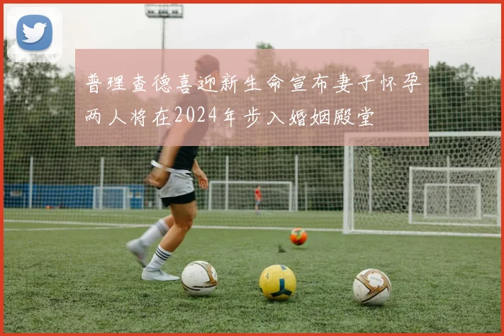 普理查德喜迎新生命宣布妻子怀孕两人将在2024年步入婚姻殿堂