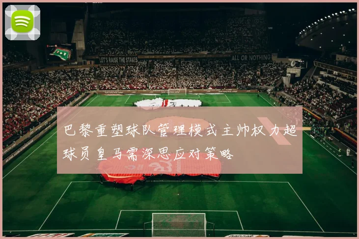 巴黎重塑球队管理模式主帅权力超球员皇马需深思应对策略