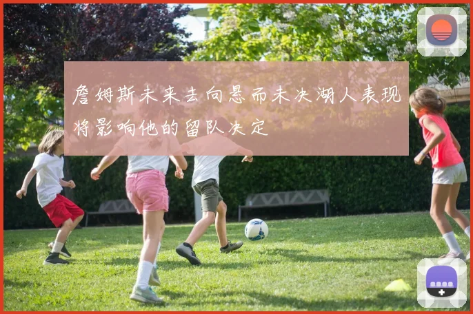 詹姆斯未来去向悬而未决湖人表现将影响他的留队决定