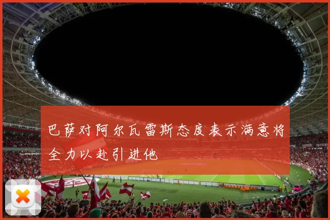 巴萨对阿尔瓦雷斯态度表示满意将全力以赴引进他