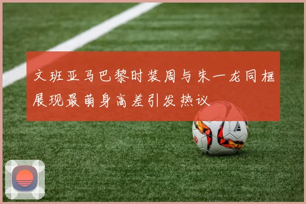 文班亚马巴黎时装周与朱一龙同框展现最萌身高差引发热议