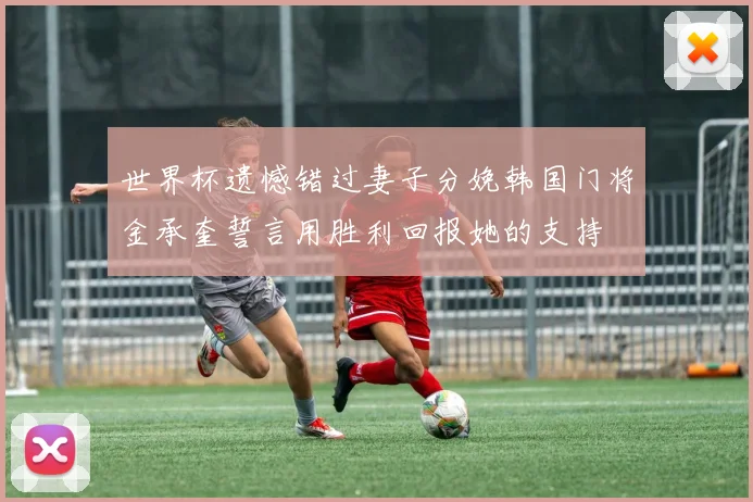 世界杯遗憾错过妻子分娩韩国门将金承奎誓言用胜利回报她的支持