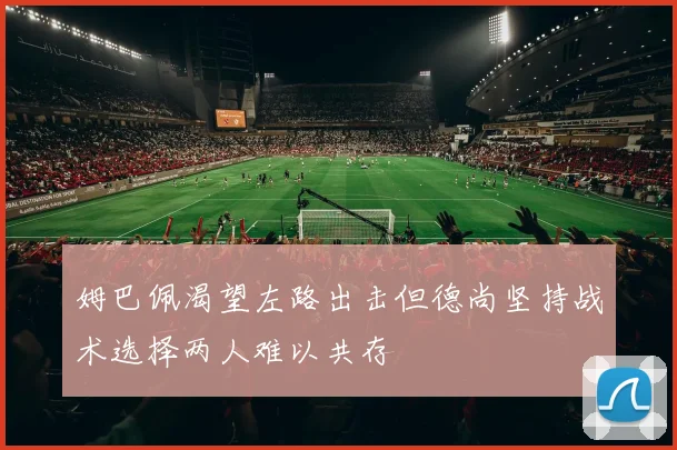 姆巴佩渴望左路出击但德尚坚持战术选择两人难以共存