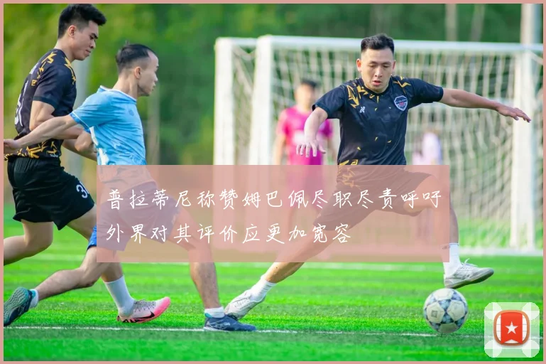 普拉蒂尼称赞姆巴佩尽职尽责呼吁外界对其评价应更加宽容