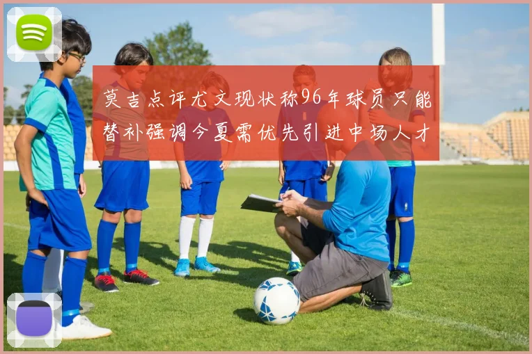 莫吉点评尤文现状称96年球员只能替补强调今夏需优先引进中场人才