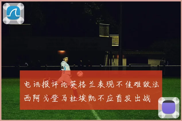 电讯报评论英格兰表现不佳难敌法西阿戈登马杜埃凯不应首发出战