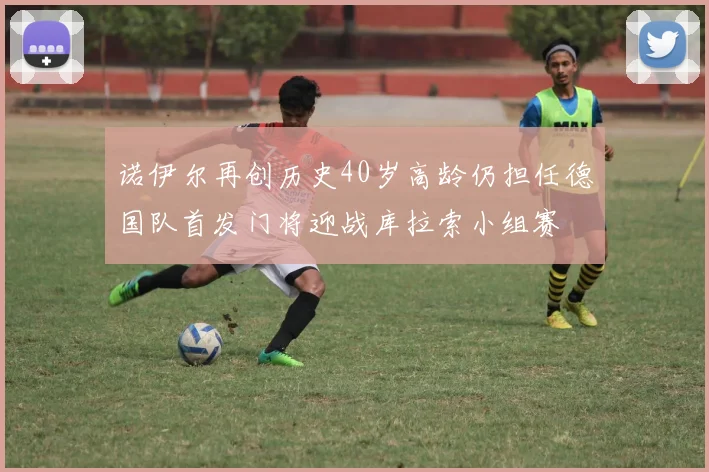 诺伊尔再创历史40岁高龄仍担任德国队首发门将迎战库拉索小组赛