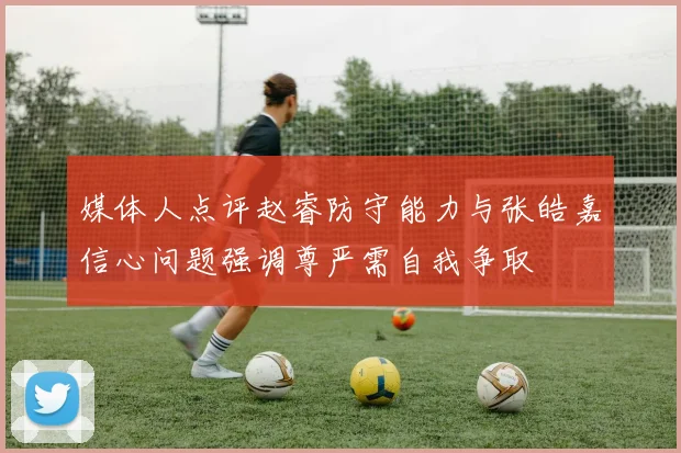 媒体人点评赵睿防守能力与张皓嘉信心问题强调尊严需自我争取