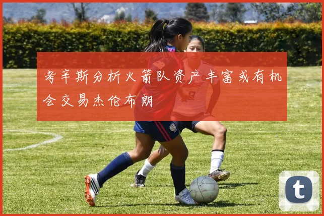 考辛斯分析火箭队资产丰富或有机会交易杰伦布朗
