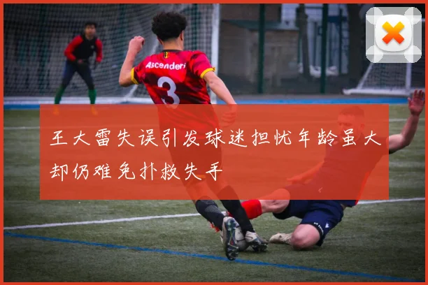 王大雷失误引发球迷担忧年龄虽大却仍难免扑救失手